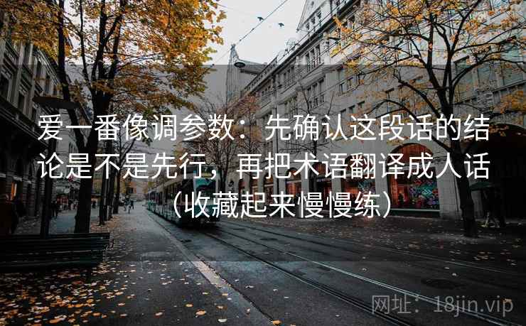 爱一番像调参数：先确认这段话的结论是不是先行，再把术语翻译成人话（收藏起来慢慢练）