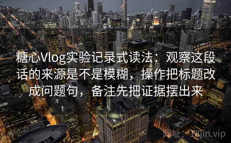 糖心Vlog实验记录式读法：观察这段话的来源是不是模糊，操作把标题改成问题句，备注先把证据摆出来