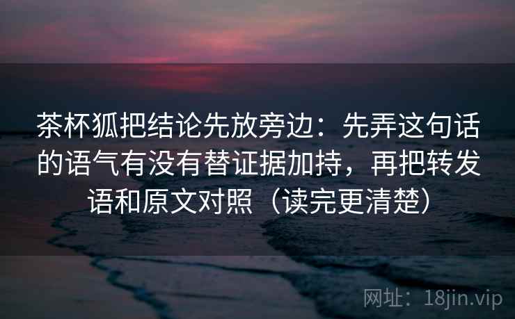 茶杯狐把结论先放旁边：先弄这句话的语气有没有替证据加持，再把转发语和原文对照（读完更清楚）