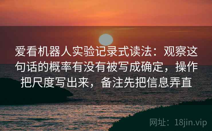 爱看机器人实验记录式读法：观察这句话的概率有没有被写成确定，操作把尺度写出来，备注先把信息弄直
